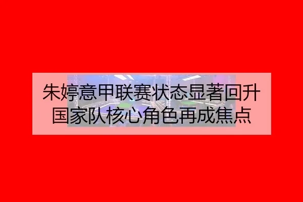 朱婷意甲联赛状态显著回升 国家队核心角色再成焦点