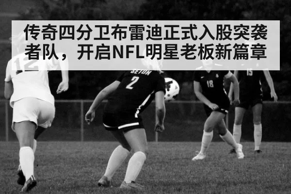 传奇四分卫布雷迪正式入股突袭者队，开启NFL明星老板新篇章